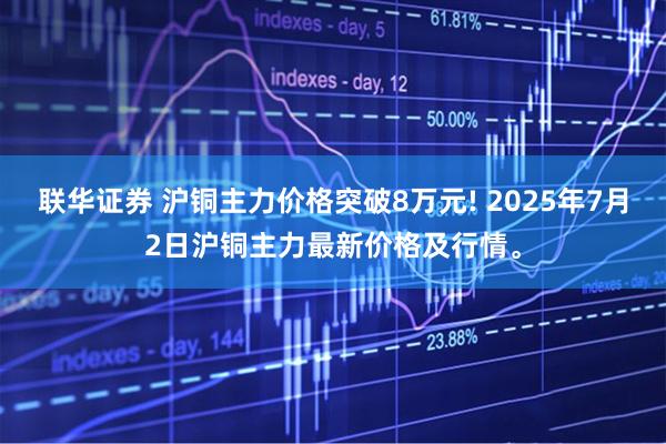 联华证券 沪铜主力价格突破8万元! 2025年7月2日沪铜主力最新价格及行情。