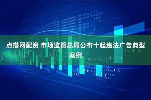 点搭网配资 市场监管总局公布十起违法广告典型案例
