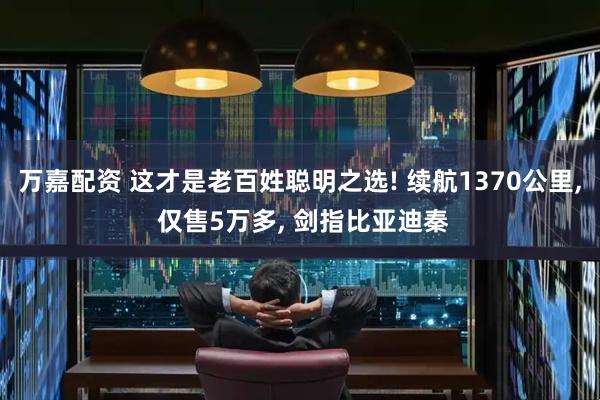 万嘉配资 这才是老百姓聪明之选! 续航1370公里, 仅售5万多, 剑指比亚迪秦