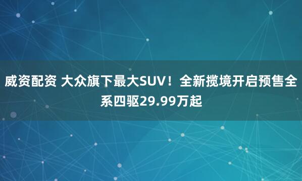 威资配资 大众旗下最大SUV！全新揽境开启预售全系四驱29.99万起