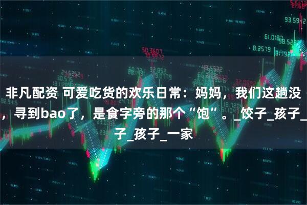 非凡配资 可爱吃货的欢乐日常：妈妈，我们这趟没白跑，寻到bao了，是食字旁的那个“饱”。_饺子_孩子_一家
