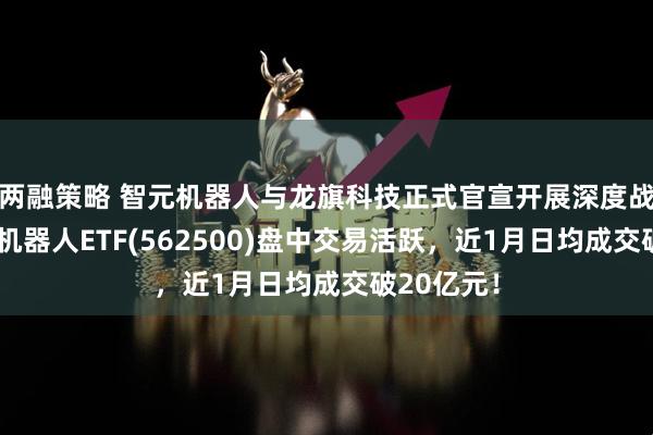 两融策略 智元机器人与龙旗科技正式官宣开展深度战略合作，机器人ETF(562500)盘中交易活跃，近1月日均成交破20亿元！
