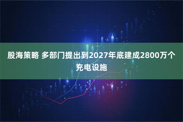 股海策略 多部门提出到2027年底建成2800万个充电设施