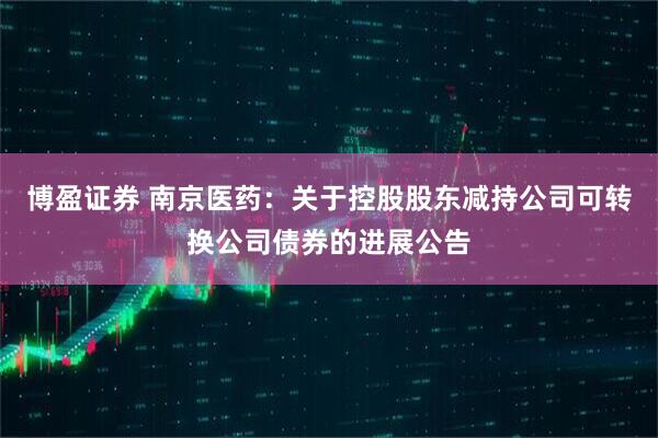 博盈证券 南京医药：关于控股股东减持公司可转换公司债券的进展公告