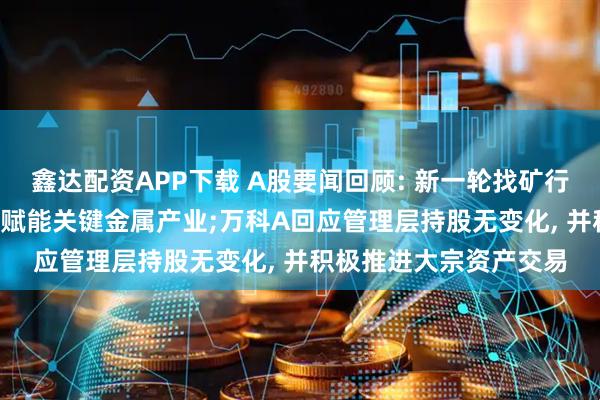 鑫达配资APP下载 A股要闻回顾: 新一轮找矿行动方案印发, 人工智能赋能关键金属产业;万科A回应管理层持股无变化, 并积极推进大宗资产交易