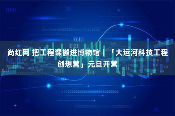 尚红网 把工程课搬进博物馆｜「大运河科技工程创想营」元旦开营