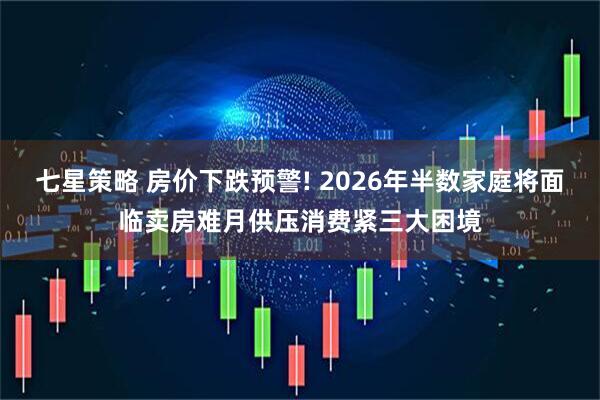 七星策略 房价下跌预警! 2026年半数家庭将面临卖房难月供压消费紧三大困境