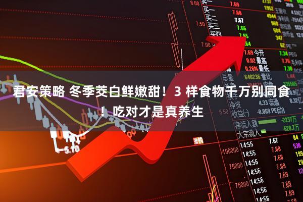 君安策略 冬季茭白鲜嫩甜！3 样食物千万别同食！吃对才是真养生