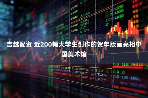 吉越配资 近200幅大学生创作的贺年版画亮相中国美术馆